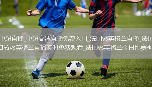 中超直播_中超高清直播免费入口_法国vs英格兰直播_法国vs英格兰直播实时免费观看_法国vs英格兰今日比赛视频